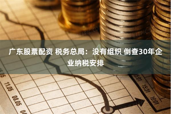 广东股票配资 税务总局：没有组织 倒查30年企业纳税安排