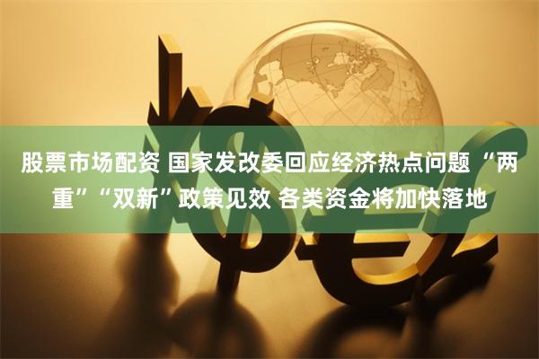 股票市场配资 国家发改委回应经济热点问题 “两重”“双新”政策见效 各类资金将加快落地