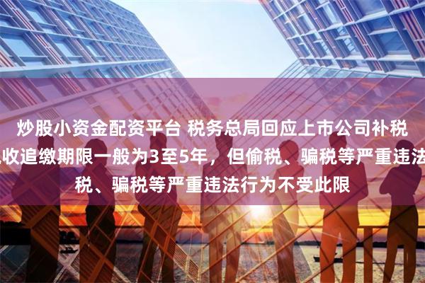 炒股小资金配资平台 税务总局回应上市公司补税风波 专家：税收追缴期限一般为3至5年，但偷税、骗税等严重违法行为不受此限
