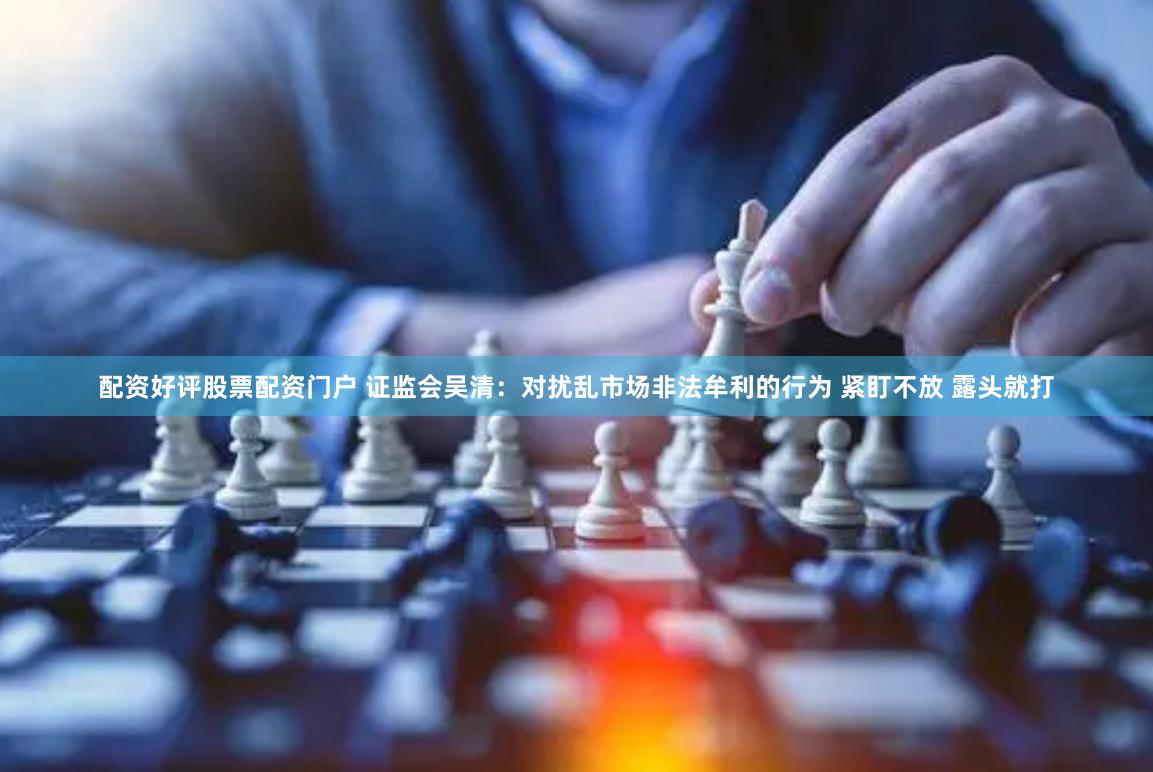 配资好评股票配资门户 证监会吴清：对扰乱市场非法牟利的行为 紧盯不放 露头就打