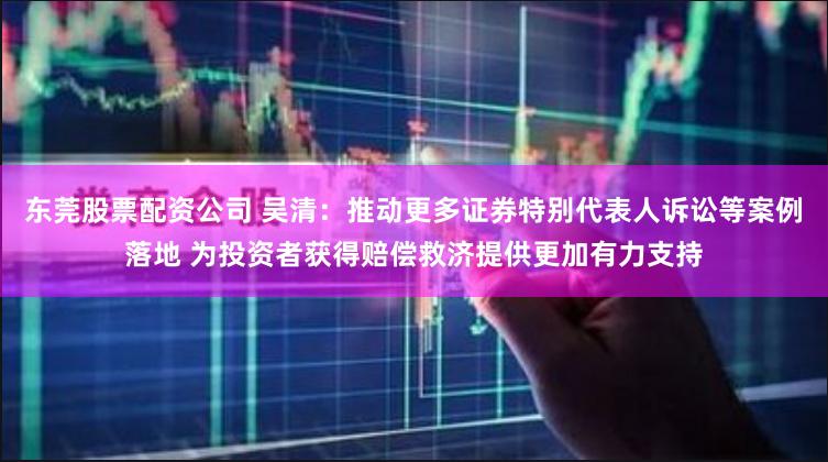 东莞股票配资公司 吴清：推动更多证券特别代表人诉讼等案例落地 为投资者获得赔偿救济提供更加有力支持