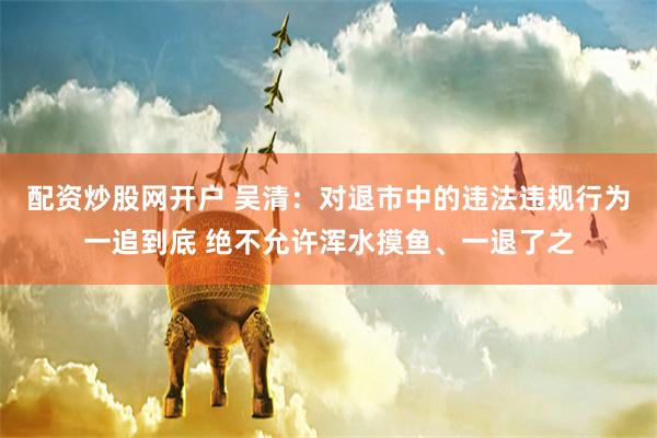 配资炒股网开户 吴清：对退市中的违法违规行为一追到底 绝不允许浑水摸鱼、一退了之