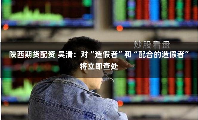 陕西期货配资 吴清：对“造假者”和“配合的造假者”将立即查处