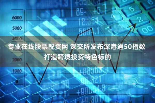 专业在线股票配资网 深交所发布深港通50指数 打造跨境投资特色标的