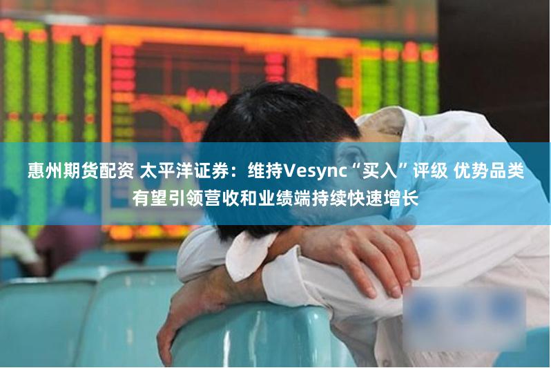 惠州期货配资 太平洋证券：维持Vesync“买入”评级 优势品类有望引领营收和业绩端持续快速增长