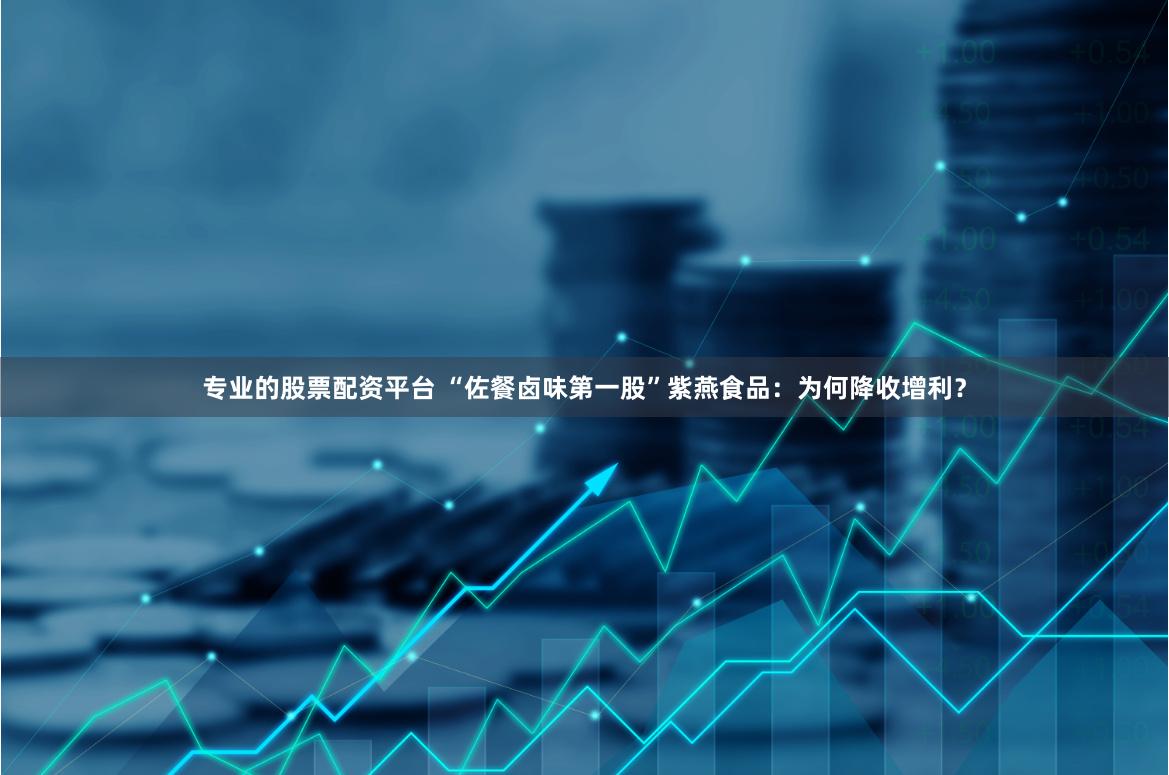专业的股票配资平台 “佐餐卤味第一股”紫燕食品：为何降收增利？
