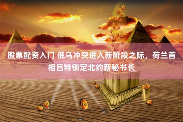 股票配资入门 俄乌冲突进入新阶段之际，荷兰首相吕特锁定北约新秘书长