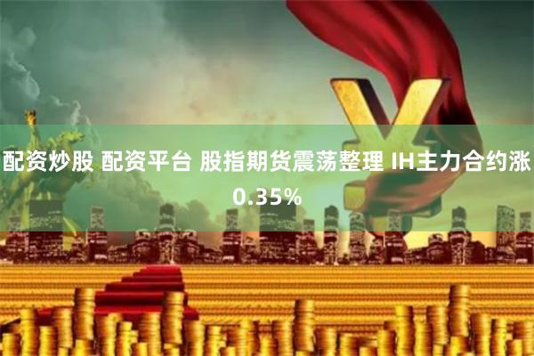 配资炒股 配资平台 股指期货震荡整理 IH主力合约涨0.35%