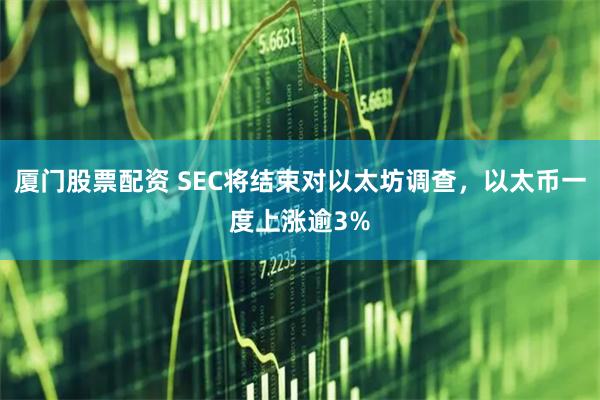 厦门股票配资 SEC将结束对以太坊调查，以太币一度上涨逾3%