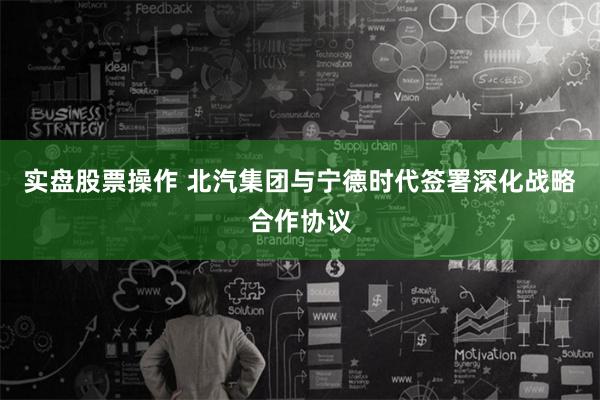 实盘股票操作 北汽集团与宁德时代签署深化战略合作协议