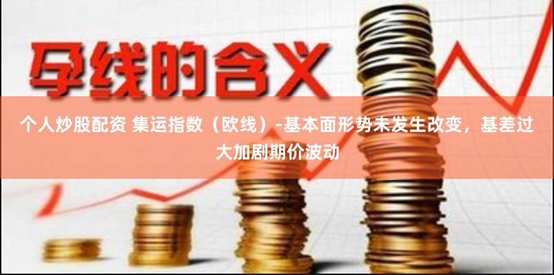 个人炒股配资 集运指数（欧线）-基本面形势未发生改变，基差过大加剧期价波动