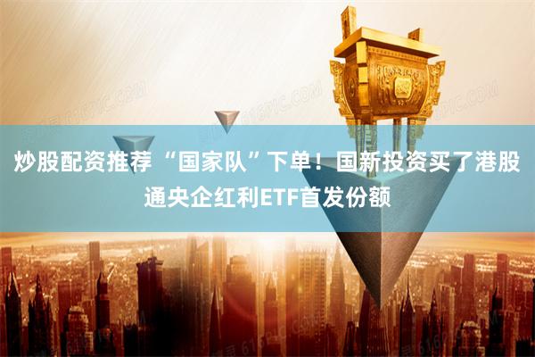 炒股配资推荐 “国家队”下单！国新投资买了港股通央企红利ETF首发份额