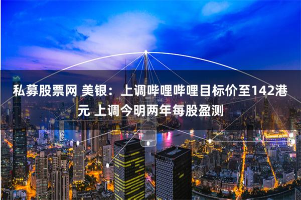 私募股票网 美银：上调哔哩哔哩目标价至142港元 上调今明两年每股盈测