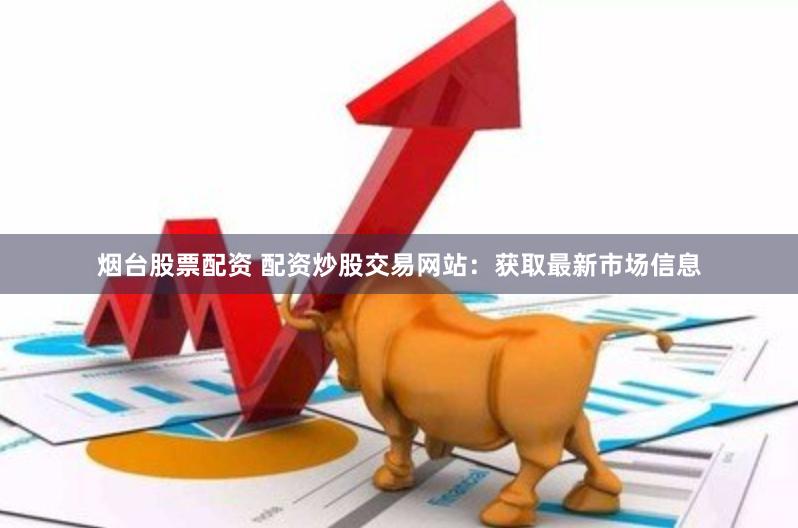 烟台股票配资 配资炒股交易网站：获取最新市场信息