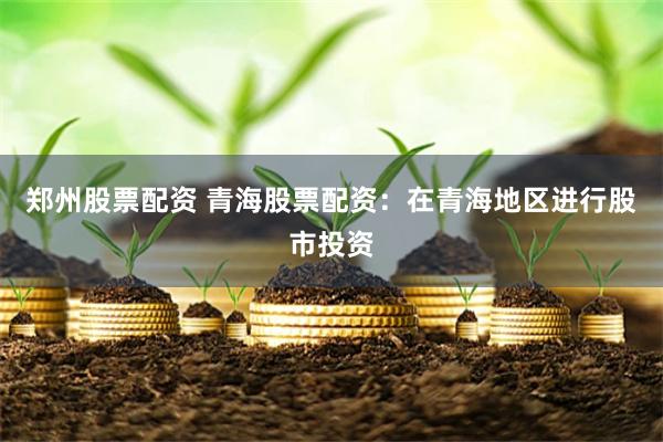 郑州股票配资 青海股票配资：在青海地区进行股市投资