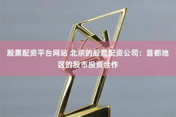 股票配资平台网站 北京的股票配资公司：首都地区的股市投资合作