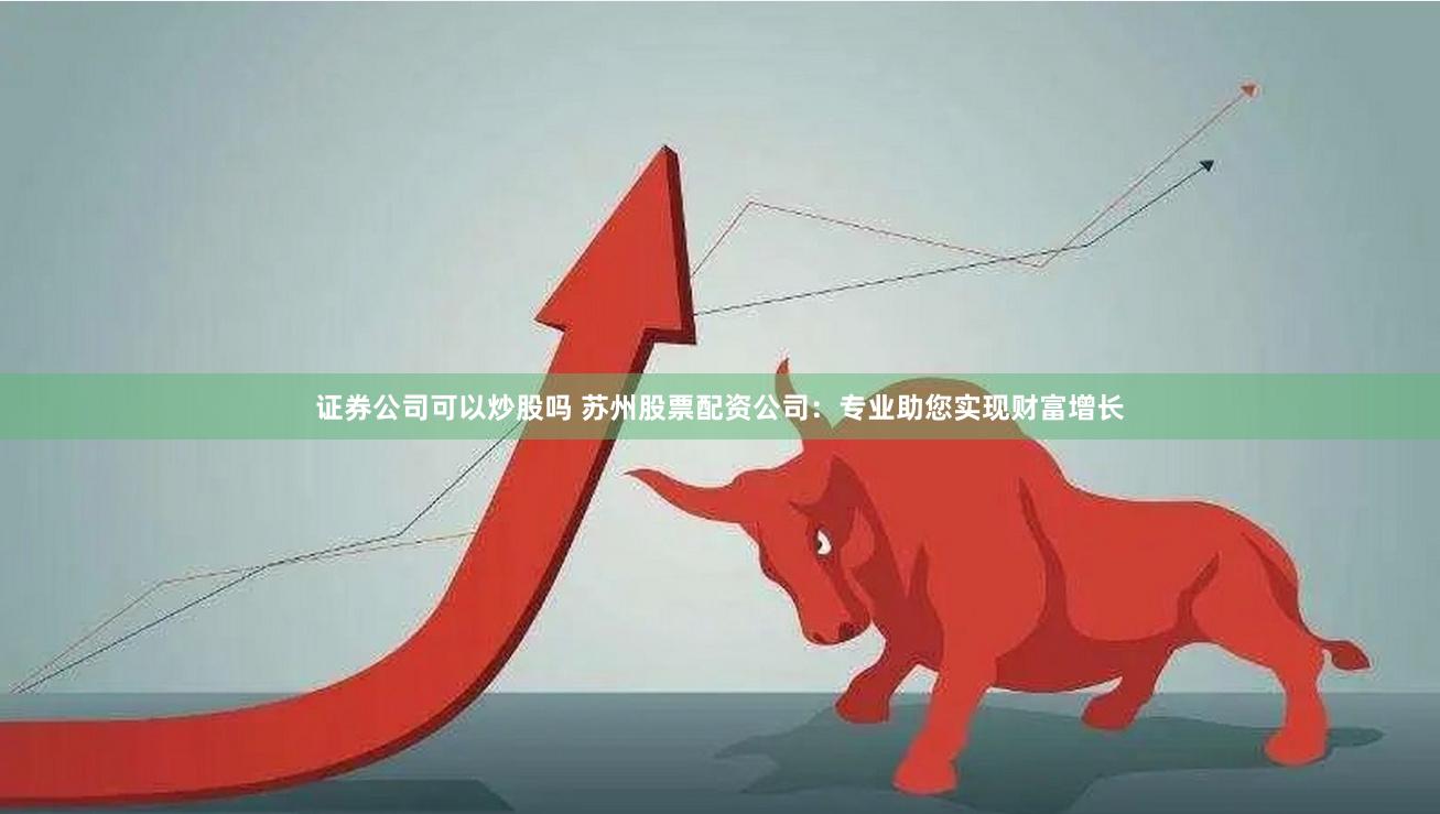 证券公司可以炒股吗 苏州股票配资公司：专业助您实现财富增长