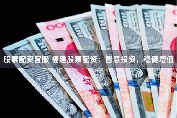 股票配资客服 福建股票配资：智慧投资，稳健增值