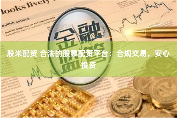 股米配资 合法的股票配资平台：合规交易，安心投资