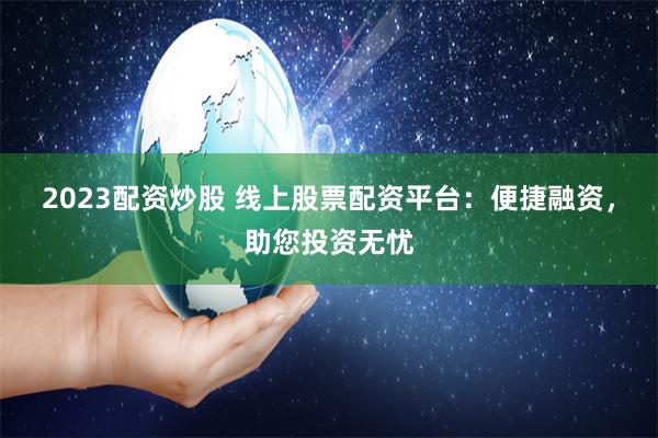 2023配资炒股 线上股票配资平台：便捷融资，助您投资无忧