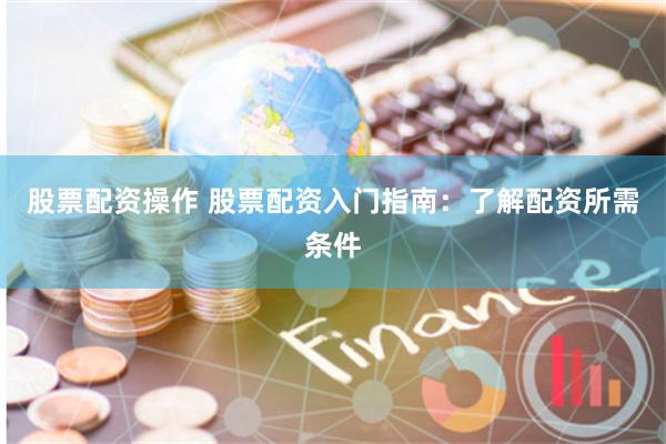 股票配资操作 股票配资入门指南：了解配资所需条件