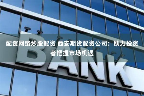 配资网络炒股配资 西安期货配资公司：助力投资者把握市场机遇