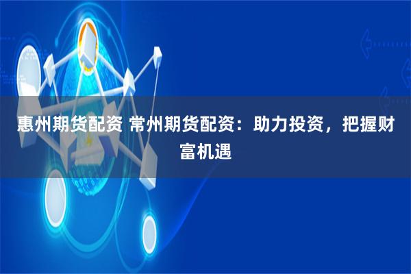 惠州期货配资 常州期货配资：助力投资，把握财富机遇