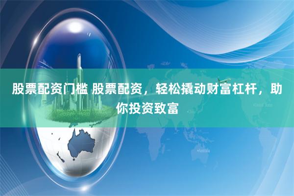 股票配资门槛 股票配资，轻松撬动财富杠杆，助你投资致富