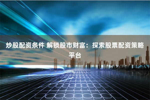 炒股配资条件 解锁股市财富：探索股票配资策略平台