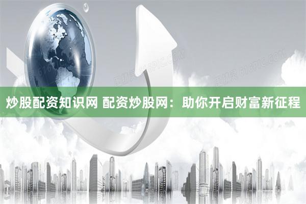 炒股配资知识网 配资炒股网：助你开启财富新征程
