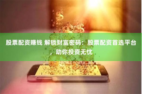 股票配资赚钱 解锁财富密码：股票配资首选平台，助你投资无忧