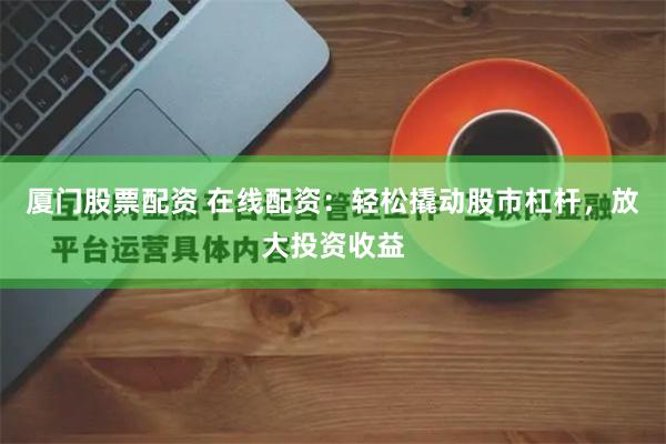 厦门股票配资 在线配资：轻松撬动股市杠杆，放大投资收益