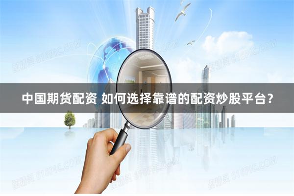 中国期货配资 如何选择靠谱的配资炒股平台？