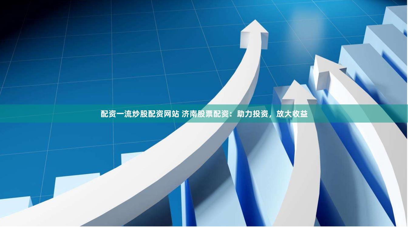 配资一流炒股配资网站 济南股票配资：助力投资，放大收益