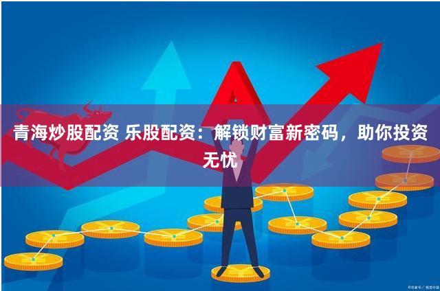 青海炒股配资 乐股配资：解锁财富新密码，助你投资无忧