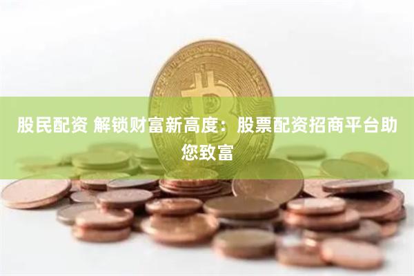 股民配资 解锁财富新高度：股票配资招商平台助您致富