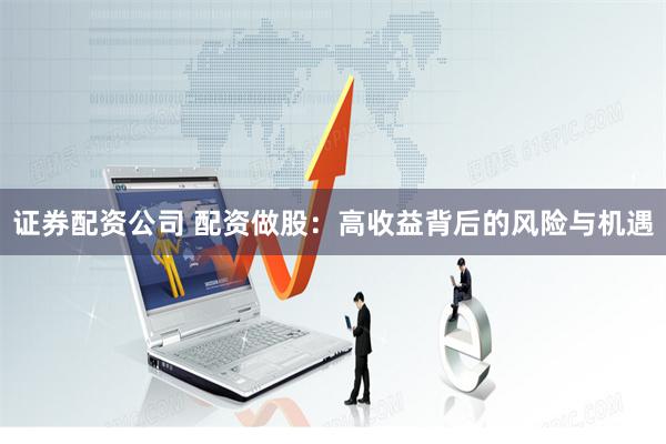 证券配资公司 配资做股：高收益背后的风险与机遇