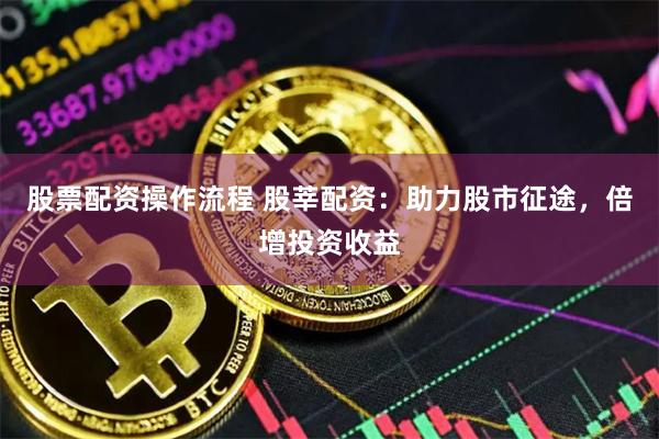 股票配资操作流程 股莘配资：助力股市征途，倍增投资收益
