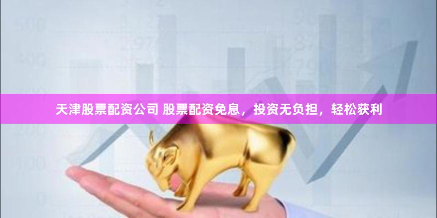 天津股票配资公司 股票配资免息，投资无负担，轻松获利
