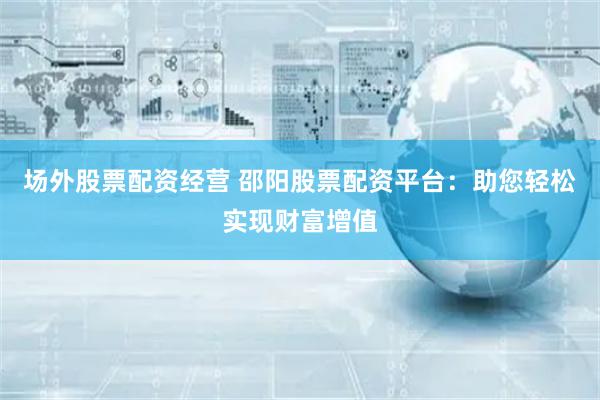 场外股票配资经营 邵阳股票配资平台：助您轻松实现财富增值
