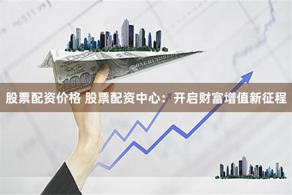 股票配资价格 股票配资中心：开启财富增值新征程