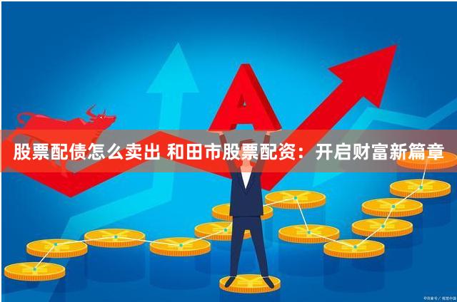 股票配债怎么卖出 和田市股票配资：开启财富新篇章