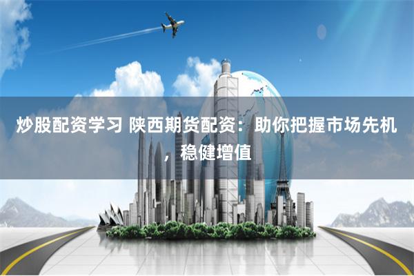 炒股配资学习 陕西期货配资：助你把握市场先机，稳健增值