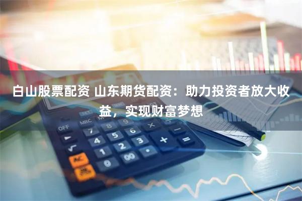 白山股票配资 山东期货配资：助力投资者放大收益，实现财富梦想