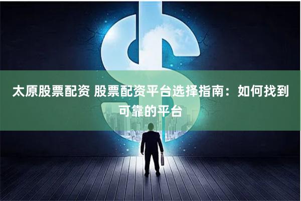 太原股票配资 股票配资平台选择指南：如何找到可靠的平台