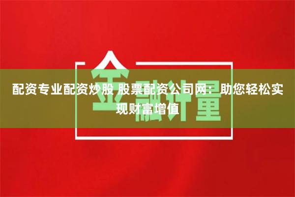 配资专业配资炒股 股票配资公司网：助您轻松实现财富增值