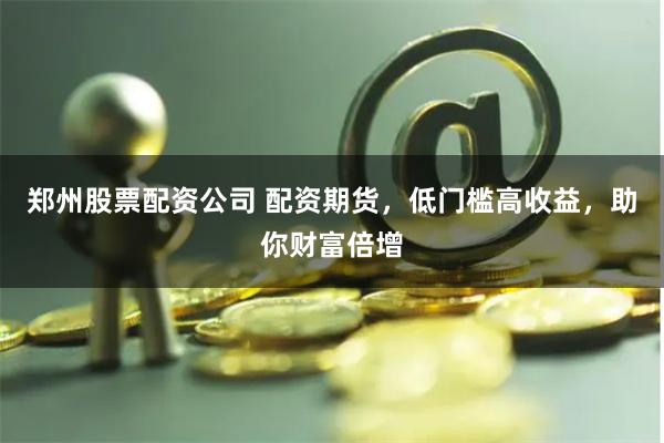 郑州股票配资公司 配资期货，低门槛高收益，助你财富倍增