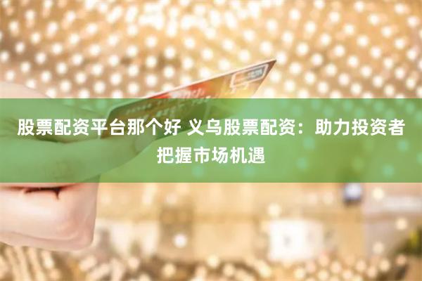 股票配资平台那个好 义乌股票配资：助力投资者把握市场机遇