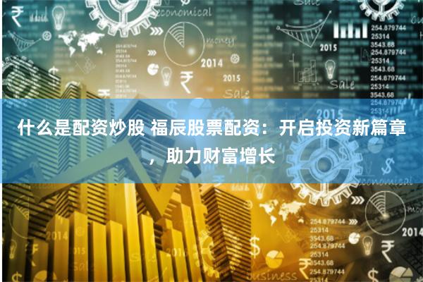 什么是配资炒股 福辰股票配资：开启投资新篇章，助力财富增长