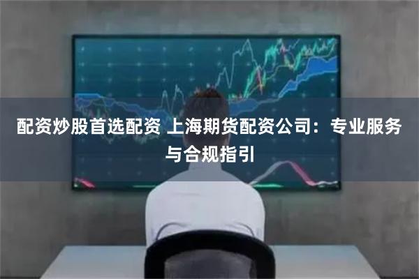 配资炒股首选配资 上海期货配资公司：专业服务与合规指引